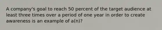 A company's goal to reach 50 percent of the target audience at least three times over a period of one year in order to create awareness is an example of a(n)?