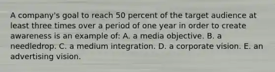 A company's goal to reach 50 percent of the target audience at least three times over a period of one year in order to create awareness is an example of: A. a media objective. B. a needledrop. C. a medium integration. D. a corporate vision. E. an advertising vision.