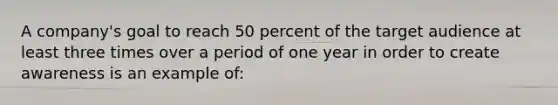 A company's goal to reach 50 percent of the target audience at least three times over a period of one year in order to create awareness is an example of: