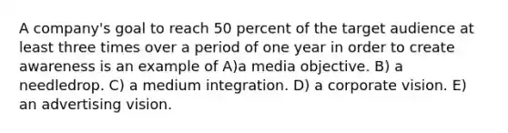 A company's goal to reach 50 percent of the target audience at least three times over a period of one year in order to create awareness is an example of A)a media objective. B) a needledrop. C) a medium integration. D) a corporate vision. E) an advertising vision.