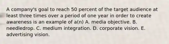 A company's goal to reach 50 percent of the target audience at least three times over a period of one year in order to create awareness is an example of a(n) A. media objective. B. needledrop. C. medium integration. D. corporate vision. E. advertising vision.