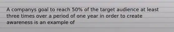 A companys goal to reach 50% of the target audience at least three times over a period of one year in order to create awareness is an example of