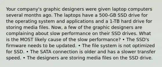 Your company's graphic designers were given laptop computers several months ago. The laptops have a 500-GB SSD drive for the operating system and applications and a 1-TB hard drive for storing media files. Now, a few of the graphic designers are complaining about slow performance on their SSD drives. What is the MOST likely cause of the slow performance? • The SSD's firmware needs to be updated. • The file system is not optimized for SSD. • The SATA connection is older and has a slower transfer speed. • The designers are storing media files on the SSD drive.