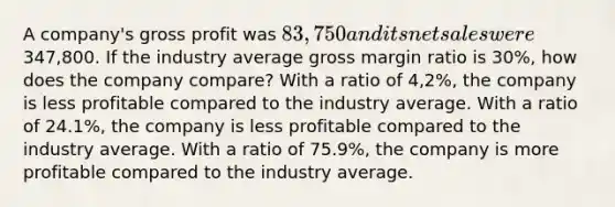 A company's gross profit was 83,750 and its net sales were347,800. If the industry average gross margin ratio is 30%, how does the company compare? With a ratio of 4,2%, the company is less profitable compared to the industry average. With a ratio of 24.1%, the company is less profitable compared to the industry average. With a ratio of 75.9%, the company is more profitable compared to the industry average.