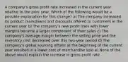 A company's gross profit rate increased in the current year relative to the prior year. Which of the following would be a possible explanation for this change? a) The company increased its product markdowns and discounts offered to customers in the current year b) The company's new profit lines with lower margins became a larger component of their sales c) The company's average margin between the selling price and the inventory cost decreased over this two-year period d) The company's global sourcing efforts at the beginning of the current year resulted in a lower cost of merchandise sold e) None of the above would explain the increase in gross profit rate