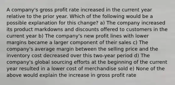 A company's gross profit rate increased in the current year relative to the prior year. Which of the following would be a possible explanation for this change? a) The company increased its product markdowns and discounts offered to customers in the current year b) The company's new profit lines with lower margins became a larger component of their sales c) The company's average margin between the selling price and the inventory cost decreased over this two-year period d) The company's global sourcing efforts at the beginning of the current year resulted in a lower cost of merchandise sold e) None of the above would explain the increase in gross profit rate