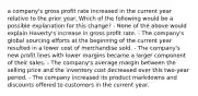 a company's gross profit rate increased in the current year relative to the prior year. Which of the following would be a possible explanation for this change? - None of the above would explain Haverty's increase in gross profit rate. - The company's global sourcing efforts at the beginning of the current year resulted in a lower cost of merchandise sold. - The company's new profit lines with lower margins became a larger component of their sales. - The company's average margin between the selling price and the inventory cost decreased over this two-year period. - The company increased its product markdowns and discounts offered to customers in the current year.