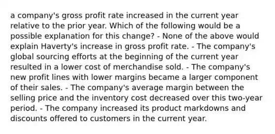 a company's gross profit rate increased in the current year relative to the prior year. Which of the following would be a possible explanation for this change? - None of the above would explain Haverty's increase in gross profit rate. - The company's global sourcing efforts at the beginning of the current year resulted in a lower cost of merchandise sold. - The company's new profit lines with lower margins became a larger component of their sales. - The company's average margin between the selling price and the inventory cost decreased over this two-year period. - The company increased its product markdowns and discounts offered to customers in the current year.