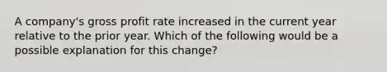 A company's <a href='https://www.questionai.com/knowledge/klIB6Lsdwh-gross-profit' class='anchor-knowledge'>gross profit</a> rate increased in the current year relative to the prior year. Which of the following would be a possible explanation for this change?