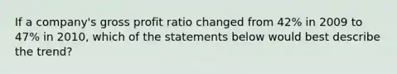 If a company's gross profit ratio changed from 42% in 2009 to 47% in 2010, which of the statements below would best describe the trend?