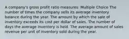 A company's gross profit ratio measures: Multiple Choice The number of times the company sells its average inventory balance during the year. The amount by which the sale of inventory exceeds its cost per dollar of sales. The number of days the average inventory is held. The average amount of sales revenue per unit of inventory sold during the year.