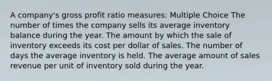 A company's gross profit ratio measures: Multiple Choice The number of times the company sells its average inventory balance during the year. The amount by which the sale of inventory exceeds its cost per dollar of sales. The number of days the average inventory is held. The average amount of sales revenue per unit of inventory sold during the year.