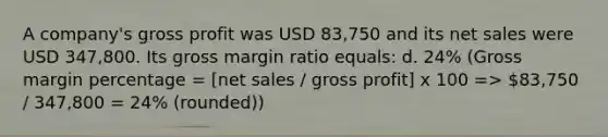 A company's gross profit was USD 83,750 and its net sales were USD 347,800. Its gross margin ratio equals: d. 24% (Gross margin percentage = [net sales / gross profit] x 100 => 83,750 / 347,800 = 24% (rounded))