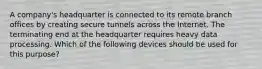 A company's headquarter is connected to its remote branch offices by creating secure tunnels across the Internet. The terminating end at the headquarter requires heavy data processing. Which of the following devices should be used for this purpose?