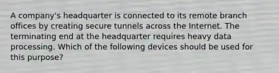 A company's headquarter is connected to its remote branch offices by creating secure tunnels across the Internet. The terminating end at the headquarter requires heavy data processing. Which of the following devices should be used for this purpose?