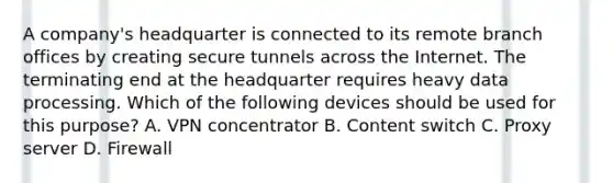 A company's headquarter is connected to its remote branch offices by creating secure tunnels across the Internet. The terminating end at the headquarter requires heavy data processing. Which of the following devices should be used for this purpose? A. VPN concentrator B. Content switch C. Proxy server D. Firewall