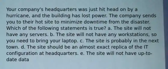 Your company's headquarters was just hit head on by a hurricane, and the building has lost power. The company sends you to their hot site to minimize downtime from the disaster. Which of the following statements is true? a. The site will not have any servers. b. The site will not have any workstations, so you need to bring your laptop. c. The site is probably in the next town. d. The site should be an almost exact replica of the IT configuration at headquarters. e. The site will not have up-to-date data