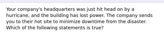 Your company's headquarters was just hit head on by a hurricane, and the building has lost power. The company sends you to their hot site to minimize downtime from the disaster. Which of the following statements is true?