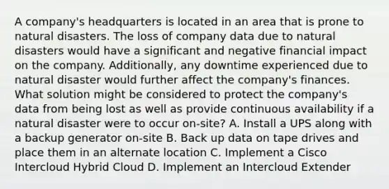 A company's headquarters is located in an area that is prone to natural disasters. The loss of company data due to natural disasters would have a significant and negative financial impact on the company. Additionally, any downtime experienced due to natural disaster would further affect the company's finances. What solution might be considered to protect the company's data from being lost as well as provide continuous availability if a natural disaster were to occur on-site? A. Install a UPS along with a backup generator on-site B. Back up data on tape drives and place them in an alternate location C. Implement a Cisco Intercloud Hybrid Cloud D. Implement an Intercloud Extender