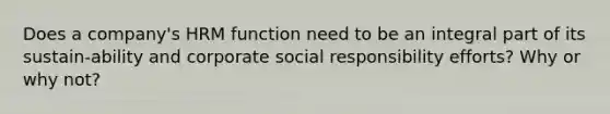 Does a company's HRM function need to be an integral part of its sustain-ability and corporate social responsibility efforts? Why or why not?