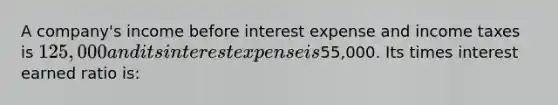 A company's income before interest expense and income taxes is 125,000 and its interest expense is55,000. Its times interest earned ratio is: