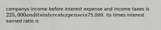 companys income before interest expense and income taxes is 225,000 and its interest expense is75,000. its times interest earned ratio is