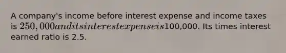 A company's income before interest expense and income taxes is 250,000 and its interest expense is100,000. Its times interest earned ratio is 2.5.