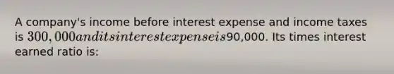 A company's income before interest expense and income taxes is 300,000 and its interest expense is90,000. Its times interest earned ratio is: