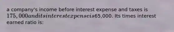 a company's income before interest expense and taxes is 175,000 and its interest expense is65,000. Its times interest earned ratio is: