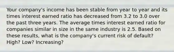 Your company's income has been stable from year to year and its times interest earned ratio has decreased from 3.2 to 3.0 over the past three years. The average times interest earned ratio for companies similar in size in the same industry is 2.5. Based on these results, what is the company's current risk of default? High? Low? Increasing?