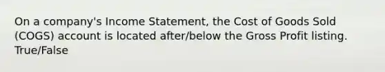 On a company's Income Statement, the Cost of Goods Sold (COGS) account is located after/below the Gross Profit listing. True/False