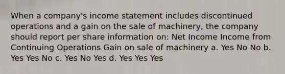 When a company's income statement includes discontinued operations and a gain on the sale of machinery, the company should report per share information on: Net Income Income from Continuing Operations Gain on sale of machinery a. Yes No No b. Yes Yes No c. Yes No Yes d. Yes Yes Yes