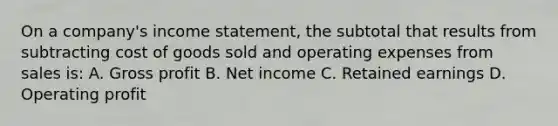 On a company's <a href='https://www.questionai.com/knowledge/kCPMsnOwdm-income-statement' class='anchor-knowledge'>income statement</a>, the subtotal that results from subtracting cost of goods sold and operating expenses from sales is: A. <a href='https://www.questionai.com/knowledge/klIB6Lsdwh-gross-profit' class='anchor-knowledge'>gross profit</a> B. Net income C. Retained earnings D. Operating profit