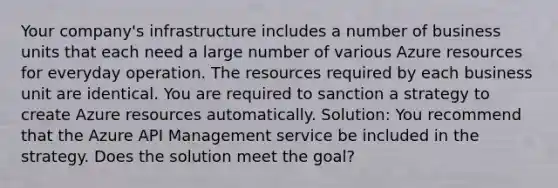 Your company's infrastructure includes a number of business units that each need a large number of various Azure resources for everyday operation. The resources required by each business unit are identical. You are required to sanction a strategy to create Azure resources automatically. Solution: You recommend that the Azure API Management service be included in the strategy. Does the solution meet the goal?