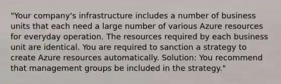 "Your company's infrastructure includes a number of business units that each need a large number of various Azure resources for everyday operation. The resources required by each business unit are identical. You are required to sanction a strategy to create Azure resources automatically. Solution: You recommend that management groups be included in the strategy."