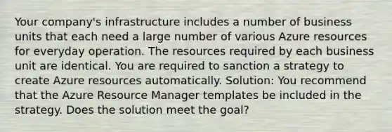 Your company's infrastructure includes a number of business units that each need a large number of various Azure resources for everyday operation. The resources required by each business unit are identical. You are required to sanction a strategy to create Azure resources automatically. Solution: You recommend that the Azure Resource Manager templates be included in the strategy. Does the solution meet the goal?