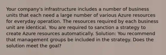 Your company's infrastructure includes a number of business units that each need a large number of various Azure resources for everyday operation. The resources required by each business unit are identical. You are required to sanction a strategy to create Azure resources automatically. Solution: You recommend that management groups be included in the strategy. Does the solution meet the goal?