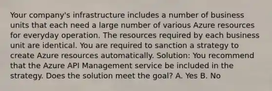 Your company's infrastructure includes a number of business units that each need a large number of various Azure resources for everyday operation. The resources required by each business unit are identical. You are required to sanction a strategy to create Azure resources automatically. Solution: You recommend that the Azure API Management service be included in the strategy. Does the solution meet the goal? A. Yes B. No