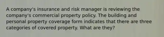 A company's insurance and risk manager is reviewing the company's commercial property policy. The building and personal property coverage form indicates that there are three categories of covered property. What are they?