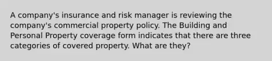 A company's insurance and risk manager is reviewing the company's commercial property policy. The Building and Personal Property coverage form indicates that there are three categories of covered property. What are they?