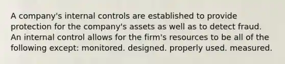 A company's internal controls are established to provide protection for the company's assets as well as to detect fraud. An internal control allows for the firm's resources to be all of the following except: monitored. designed. properly used. measured.