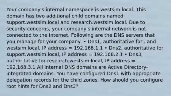 Your company's internal namespace is westsim.local. This domain has two additional child domains named support.westsim.local and research.westsim.local. Due to security concerns, your company's internal network is not connected to the Internet. Following are the DNS servers that you manage for your company: • Dns1, authoritative for . and westsim.local, IP address = 192.168.1.1 • Dns2, authoritative for support.westsim.local, IP address = 192.168.2.1 • Dns3, authoritative for research.westsim.local, IP address = 192.168.3.1 All internal DNS domains are Active Directory-integrated domains. You have configured Dns1 with appropriate delegation records for the child zones. How should you configure root hints for Dns2 and Dns3?