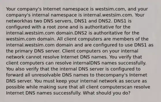 Your company's Internet namespace is westsim.com, and your company's internal namespace is internal.westsim.com. Your networkhas two DNS servers, DNS1 and DNS2. DNS1 is configured with a root zone and is authoritative for the internal.westsim.com domain.DNS2 is authoritative for the westsim.com domain. All client computers are members of the internal.westsim.com domain and are configured to use DNS1 as the primary DNS server. Client computers on your internal network cannot resolve Internet DNS names. You verify that client computers can resolve internalDNS names successfully. You also verify that the internal DNS server is configured to forward all unresolvable DNS names to thecompany's Internet DNS server. You must keep your internal network as secure as possible while making sure that all client computerscan resolve Internet DNS names successfully. What should you do?