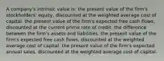 A company's intrinsic value is: the present value of the firm's stockholders' equity, discounted at the weighted average cost of capital. the present value of the firm's expected free cash flows, discounted at the current prime rate of credit. the difference between the firm's assets and liabilities. the present value of the firm's expected free cash flows, discounted at the weighted average cost of capital. the present value of the firm's expected annual sales, discounted at the weighted average cost of capital.