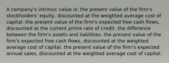 A company's intrinsic value is: the present value of the firm's stockholders' equity, discounted at the weighted average cost of capital. the present value of the firm's expected free cash flows, discounted at the current prime rate of credit. the difference between the firm's assets and liabilities. the present value of the firm's expected free cash flows, discounted at the weighted average cost of capital. the present value of the firm's expected annual sales, discounted at the weighted average cost of capital.