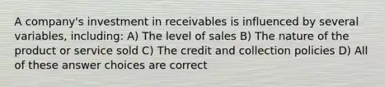 A company's investment in receivables is influenced by several variables, including: A) The level of sales B) The nature of the product or service sold C) The credit and collection policies D) All of these answer choices are correct