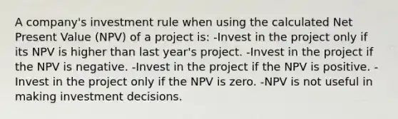 A company's investment rule when using the calculated Net Present Value (NPV) of a project is: -Invest in the project only if its NPV is higher than last year's project. -Invest in the project if the NPV is negative. -Invest in the project if the NPV is positive. -Invest in the project only if the NPV is zero. -NPV is not useful in making investment decisions.