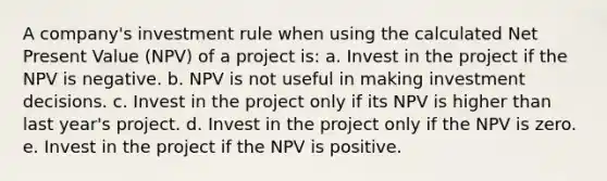 A company's investment rule when using the calculated Net Present Value (NPV) of a project is: a. Invest in the project if the NPV is negative. b. NPV is not useful in making investment decisions. c. Invest in the project only if its NPV is higher than last year's project. d. Invest in the project only if the NPV is zero. e. Invest in the project if the NPV is positive.