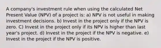 A company's investment rule when using the calculated Net Present Value (NPV) of a project is: a) NPV is not useful in making investment decisions. b) Invest in the project only if the NPV is zero. C) Invest in the project only if its NPV is higher than last year's project. d) Invest in the project if the NPV is negative. e) Invest in the project if the NPV is positive.