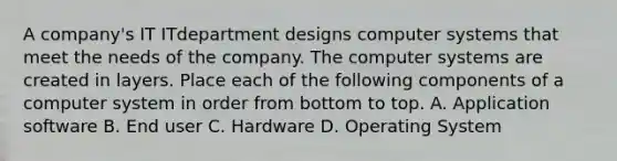 A company's IT ITdepartment designs computer systems that meet the needs of the company. The computer systems are created in layers. Place each of the following components of a computer system in order from bottom to top. A. Application software B. End user C. Hardware D. Operating System